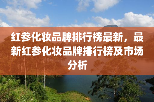 红参化妆品牌排行榜最新，最新红参化妆品牌排行榜及市场分析