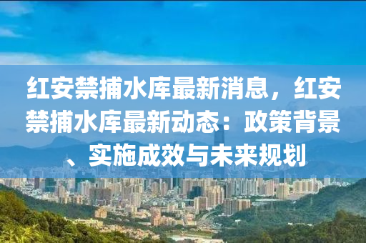 红安禁捕水库最新消息，红安禁捕水库最新动态：政策背景、实施成效与未来规划