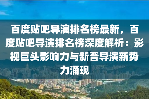百度贴吧导演排名榜最新，百度贴吧导演排名榜深度解析：影视巨头影响力与新晋导演新势力涌现