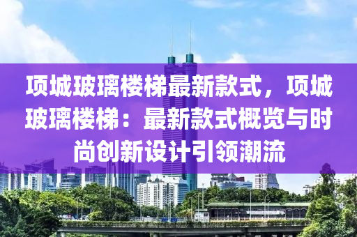 项城玻璃楼梯最新款式，项城玻璃楼梯：最新款式概览与时尚创新设计引领潮流