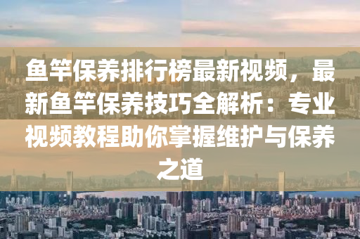 鱼竿保养排行榜最新视频，最新鱼竿保养技巧全解析：专业视频教程助你掌握维护与保养之道