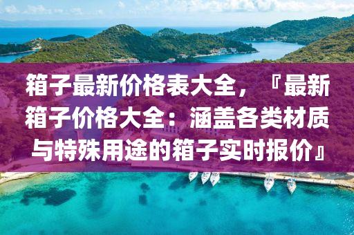 箱子最新价格表大全，『最新箱子价格大全：涵盖各类材质与特殊用途的箱子实时报价』
