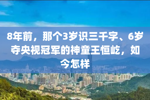 8年前，那个3岁识三千字、6岁夺央视冠军的神童王恒屹，如今怎样