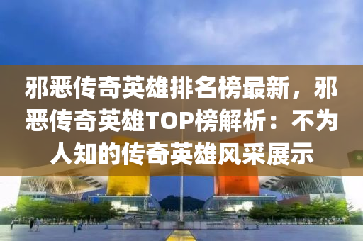 邪恶传奇英雄排名榜最新，邪恶传奇英雄TOP榜解析：不为人知的传奇英雄风采展示