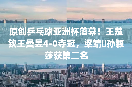 原创乒乓球亚洲杯落幕！王楚钦王曼昱4-0夺冠，梁靖崑孙颖莎获第二名
