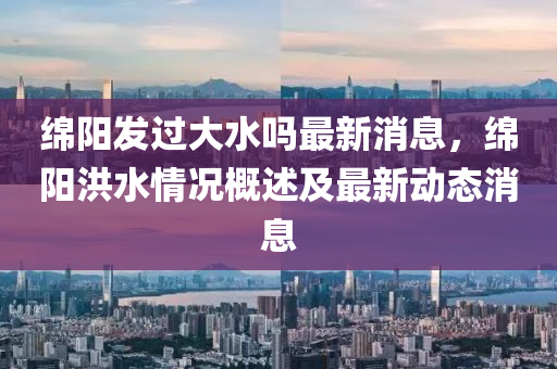 绵阳发过大水吗最新消息，绵阳洪水情况概述及最新动态消息