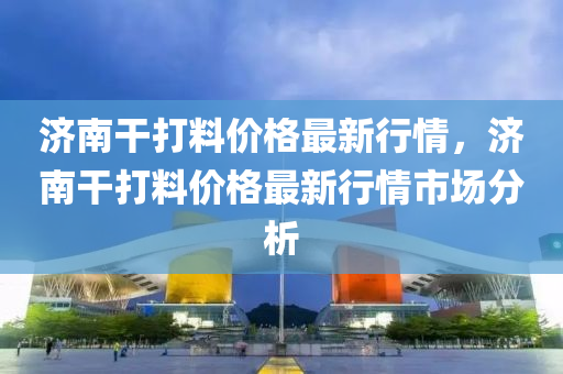 济南干打料价格最新行情，济南干打料价格最新行情市场分析