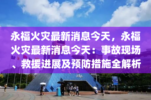永福火灾最新消息今天，永福火灾最新消息今天：事故现场、救援进展及预防措施全解析