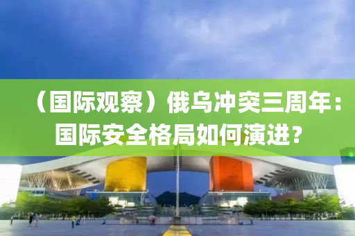 （国际观察）俄乌冲突三周年：国际安全格局如何演进？
