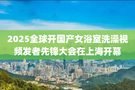 2025全球开国产女浴室洗澡视频发者先锋大会在上海开幕