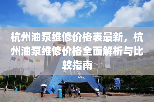 杭州油泵维修价格表最新，杭州油泵维修价格全面解析与比较指南
