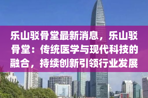 乐山驳骨堂最新消息，乐山驳骨堂：传统医学与现代科技的融合，持续创新引领行业发展