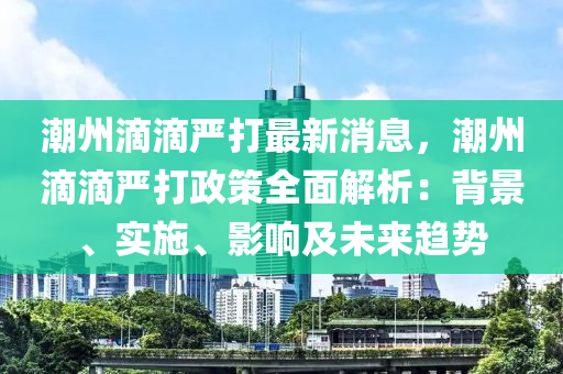 潮州滴滴严打最新消息，潮州滴滴严打政策全面解析：背景、实施、影响及未来趋势