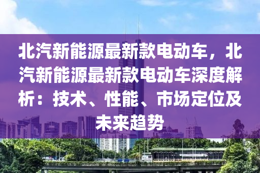 北汽新能源最新款电动车，北汽新能源最新款电动车深度解析：技术、性能、市场定位及未来趋势