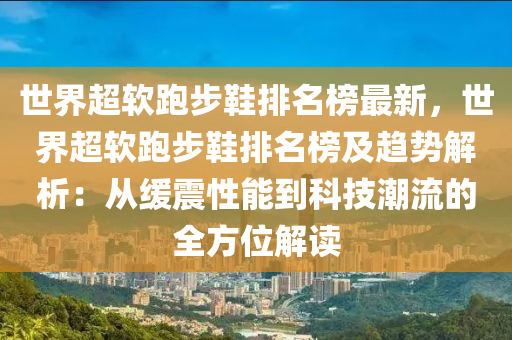 世界超软跑步鞋排名榜最新，世界超软跑步鞋排名榜及趋势解析：从缓震性能到科技潮流的全方位解读