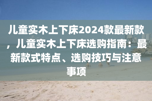 儿童实木上下床2024款最新款，儿童实木上下床选购指南：最新款式特点、选购技巧与注意事项