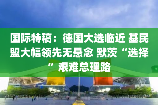 国际特稿：德国大选临近 基民盟大幅领先无悬念 默茨“选择”艰难总理路