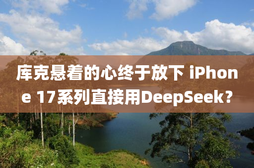 库克悬着的心终于放下 iphoness 17系列直接用DeepSeek？