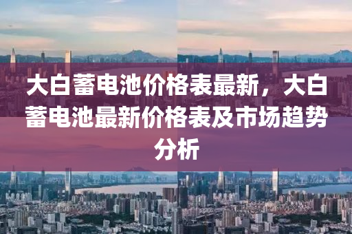 大白蓄电池价格表最新，大白蓄电池最新价格表及市场趋势分析