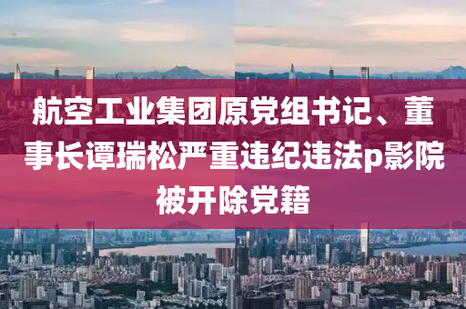 航空工业集团原党组书记、董事长谭瑞松严重违纪违法p影院被开除党籍