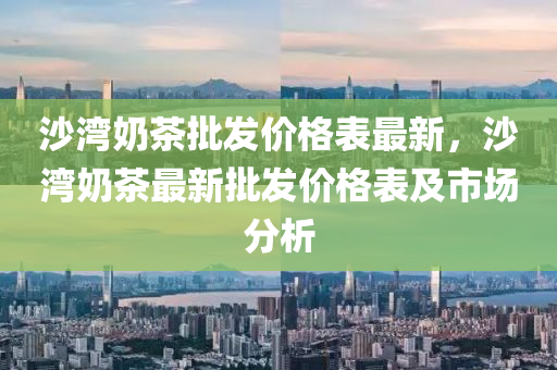 沙湾奶茶批发价格表最新，沙湾奶茶最新批发价格表及市场分析