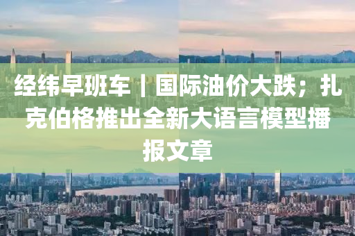经纬早班车｜国际油价大跌；扎克伯格推出全新大语言模型播报文章