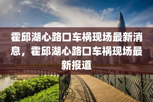 霍邱湖心路口车祸现场最新消息，霍邱湖心路口车祸现场最新报道