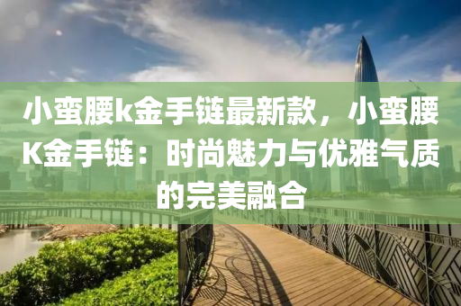 小蛮腰k金手链最新款，小蛮腰K金手链：时尚魅力与优雅气质的完美融合