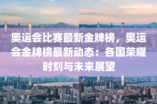 奥运会比赛最新金牌榜，奥运会金牌榜最新动态：各国荣耀时刻与未来展望