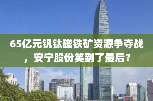 65亿元钒钛磁铁矿资源争夺战，安宁股份笑到了最后？