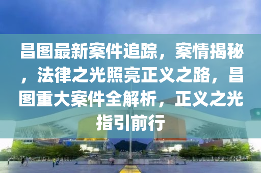 昌图最新案件追踪，案情揭秘，法律之光照亮正义之路，昌图重大案件全解析，正义之光指引前行