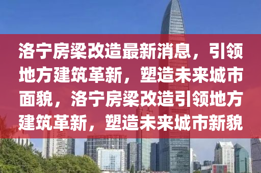 洛宁房梁改造最新消息，引领地方建筑革新，塑造未来城市面貌，洛宁房梁改造引领地方建筑革新，塑造未来城市新貌