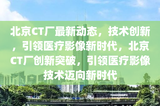 北京CT厂最新动态，技术创新，引领医疗影像新时代，北京CT厂创新突破，引领医疗影像技术迈向新时代