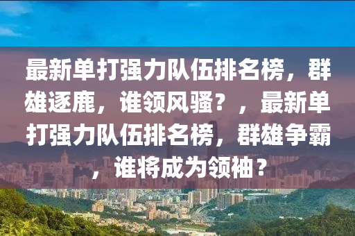 最新单打强力队伍排名榜，群雄逐鹿，谁领风骚？，最新单打强力队伍排名榜，群雄争霸，谁将成为领袖？