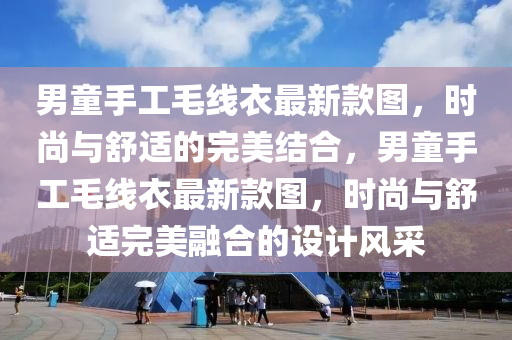 男童手工毛线衣最新款图，时尚与舒适的完美结合，男童手工毛线衣最新款图，时尚与舒适完美融合的设计风采
