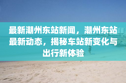 最新潮州东站新闻，潮州东站最新动态，揭秘车站新变化与出行新体验