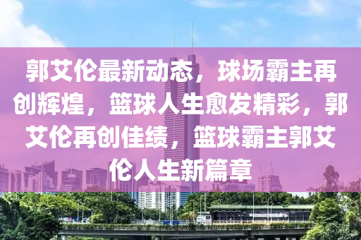 郭艾伦最新动态，球场霸主再创辉煌，篮球人生愈发精彩，郭艾伦再创佳绩，篮球霸主郭艾伦人生新篇章