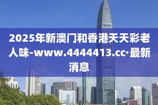 2025年新澳门和香港天天彩老人味-www.4444413.cc·最新消息