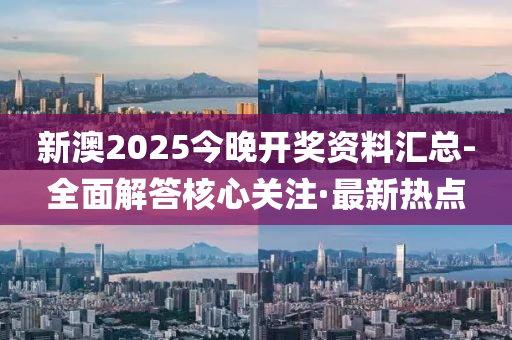 新澳2025今晚开奖资料汇总-全面解答核心关注·最新热点
