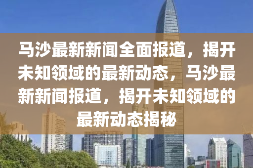 马沙最新新闻全面报道，揭开未知领域的最新动态，马沙最新新闻报道，揭开未知领域的最新动态揭秘