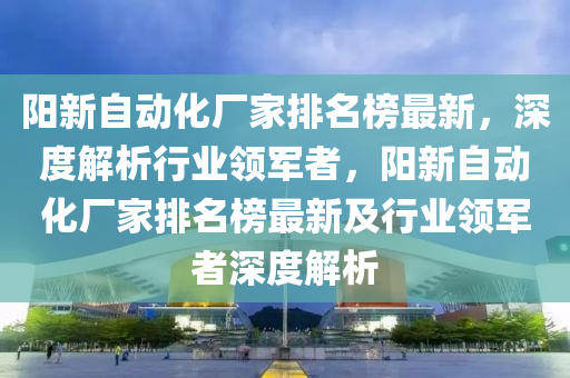 阳新自动化厂家排名榜最新，深度解析行业领军者，阳新自动化厂家排名榜最新及行业领军者深度解析
