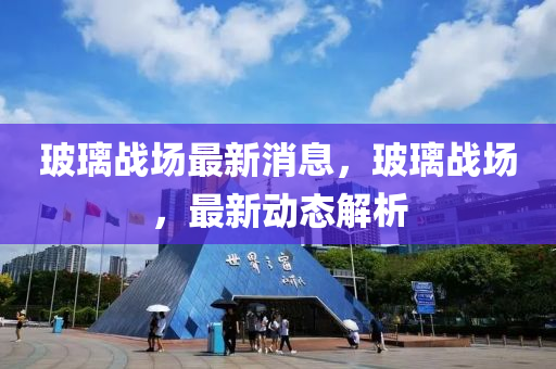 玻璃战场最新消息，玻璃战场，最新动态解析