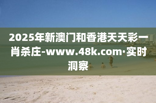2025年新澳门和香港天天彩一肖杀庄-www.48k.com·实时洞察