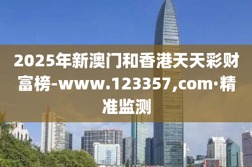 2025年新澳门和香港天天彩财富榜-www.123357,com·精准监测