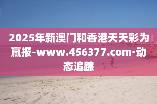 2025年新澳门和香港天天彩为赢报-www.456377.com·动态追踪