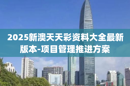 2025新澳天天彩资料大全最新版本-项目管理推进方案
