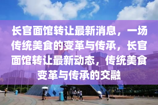 长官面馆转让最新消息，一场传统美食的变革与传承，长官面馆转让最新动态，传统美食变革与传承的交融