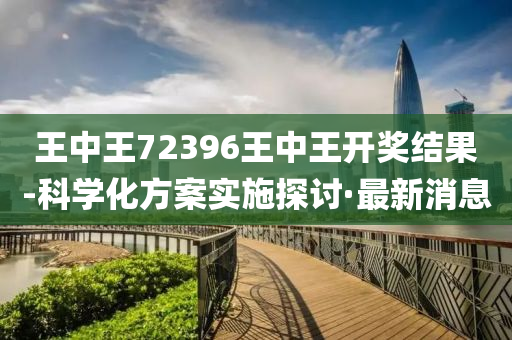 王中王72396王中王开奖结果-科学化方案实施探讨·最新消息