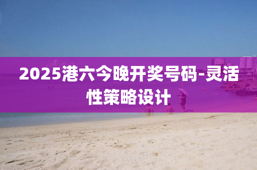 2025港六今晚开奖号码-灵活性策略设计