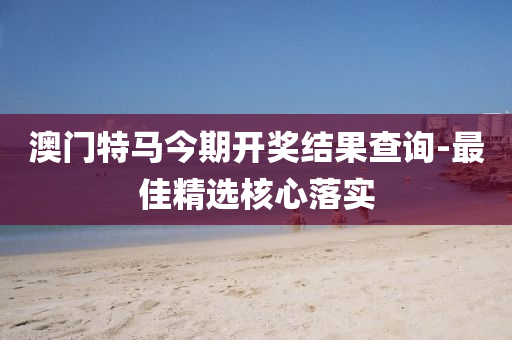 澳门特马今期开奖结果查询-最佳精选核心落实